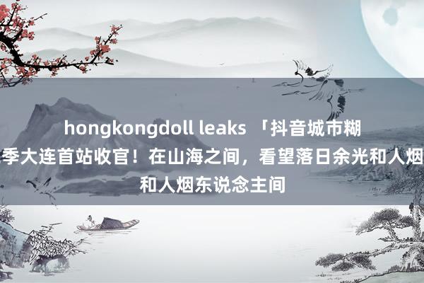 hongkongdoll leaks 「抖音城市糊口节」第二季大连首站收官！在山海之间，看望落日余光和人烟东说念主间