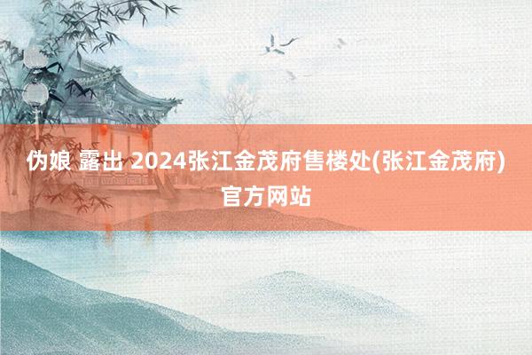 伪娘 露出 2024张江金茂府售楼处(张江金茂府)官方网站