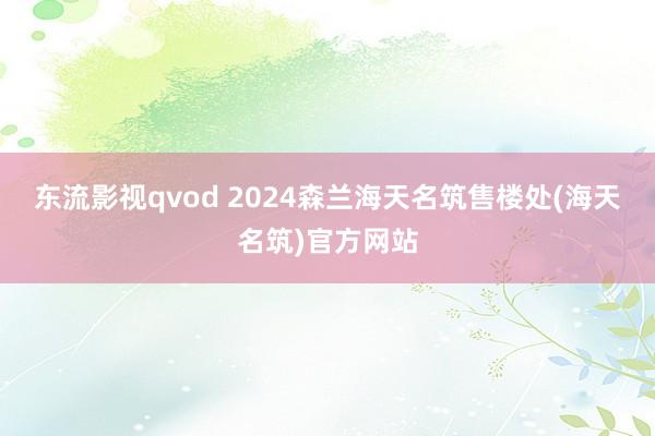 东流影视qvod 2024森兰海天名筑售楼处(海天名筑)官方网站