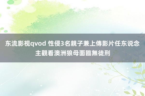 东流影视qvod 性侵3名親子兼上傳影片任东说念主觀看　澳洲狼母面臨無徒刑