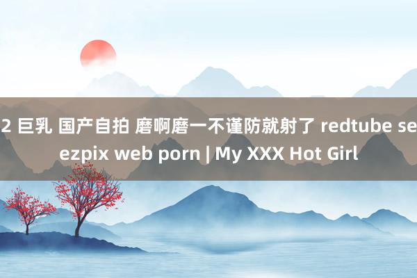 fc2 巨乳 国产自拍 磨啊磨一不谨防就射了 redtube sexiezpix web porn | My XXX Hot Girl