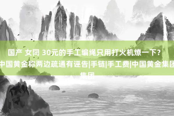 国产 女同 30元的手工编绳只用打火机燎一下？ 中国黄金称两边疏通有诬告|手链|手工费|中国黄金集团