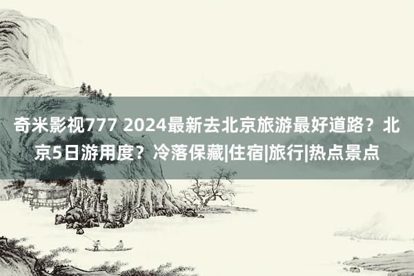 奇米影视777 2024最新去北京旅游最好道路？北京5日游用度？冷落保藏|住宿|旅行|热点景点