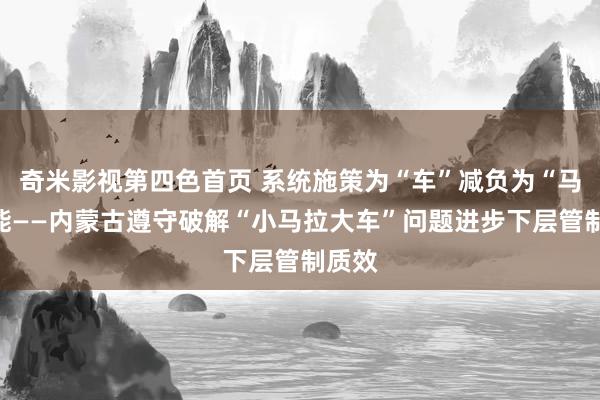 奇米影视第四色首页 系统施策为“车”减负为“马”赋能——内蒙古遵守破解“小马拉大车”问题进步下层管制质效