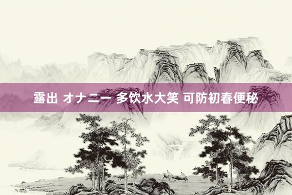 露出 オナニー 多饮水大笑 可防初春便秘