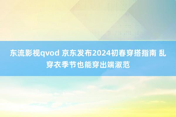 东流影视qvod 京东发布2024初春穿搭指南 乱穿衣季节也能穿出端淑范