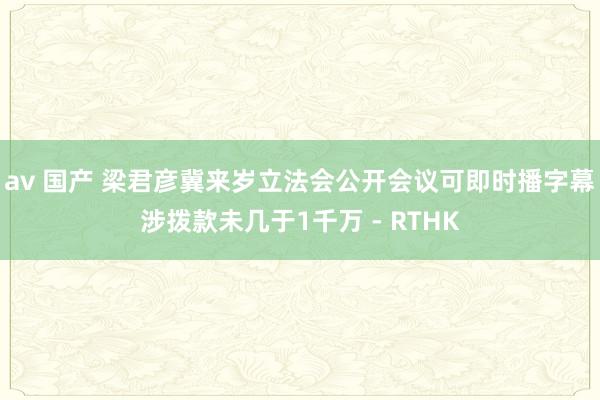 av 国产 梁君彦冀来岁立法会公开会议可即时播字幕　涉拨款未几于1千万 - RTHK