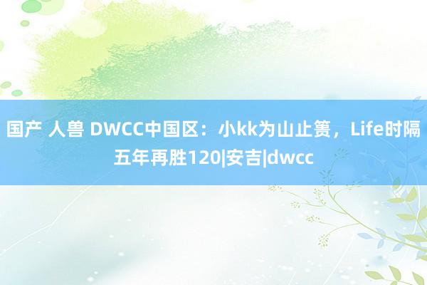 国产 人兽 DWCC中国区：小kk为山止篑，Life时隔五年再胜120|安吉|dwcc