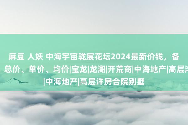 麻豆 人妖 中海宇宙珑宸花坛2024最新价钱，备案价、扣头、总价、单价、均价|宝龙|龙湖|开荒商|中海地产|高层洋房合院别墅