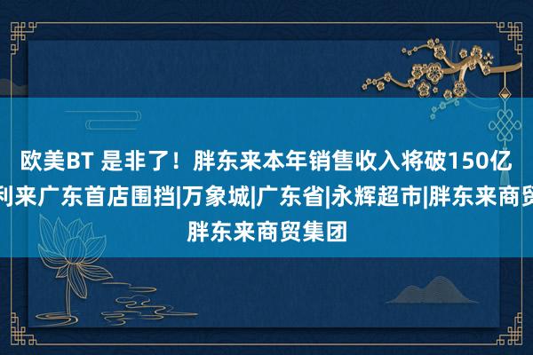 欧美BT 是非了！胖东来本年销售收入将破150亿；好利来广东首店围挡|万象城|广东省|永辉超市|胖东来商贸集团