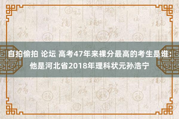 自拍偷拍 论坛 高考47年来裸分最高的考生是谁：他是河北省2018年理科状元孙浩宁