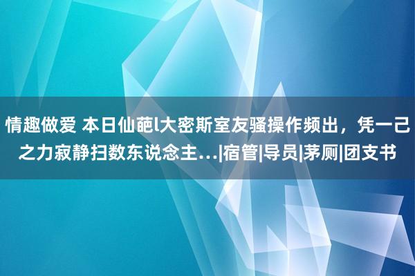 情趣做爱 本日仙葩l大密斯室友骚操作频出，凭一己之力寂静扫数东说念主…|宿管|导员|茅厕|团支书