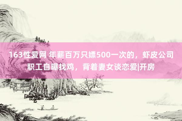 163性爱网 年薪百万只嫖500一次的，虾皮公司职工自曝找鸡，背着妻女谈恋爱|开房