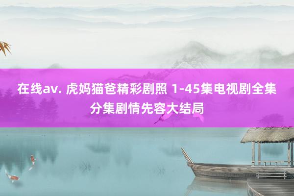 在线av. 虎妈猫爸精彩剧照 1-45集电视剧全集分集剧情先容大结局