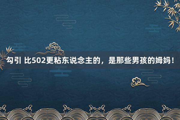 勾引 比502更粘东说念主的，是那些男孩的姆妈！