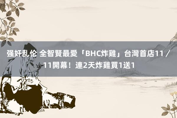 强奸乱伦 全智賢最愛「BHC炸雞」台灣首店11／11開幕！連2天炸雞買1送1