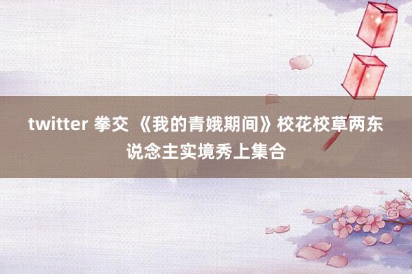 twitter 拳交 《我的青娥期间》校花校草两东说念主实境秀上集合