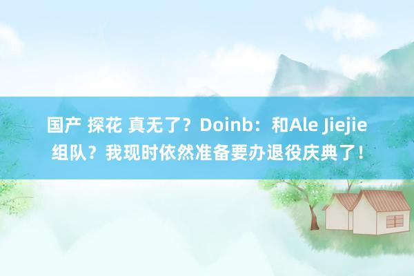 国产 探花 真无了？Doinb：和Ale Jiejie组队？我现时依然准备要办退役庆典了！