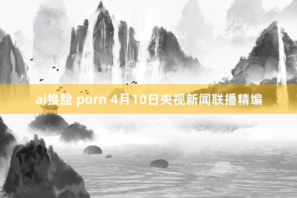 ai换脸 porn 4月10日央视新闻联播精编