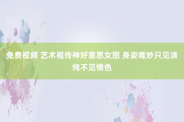 免费视频 艺术祖传神好意思女图 身姿唯妙只见清纯不见情色