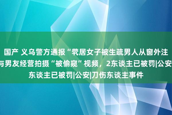 国产 义乌警方通报“茕居女子被生疏男人从窗外注视”：涉事女子与男友经营拍摄“被偷窥”视频，2东谈主已被罚|公安|刀伤东谈主事件