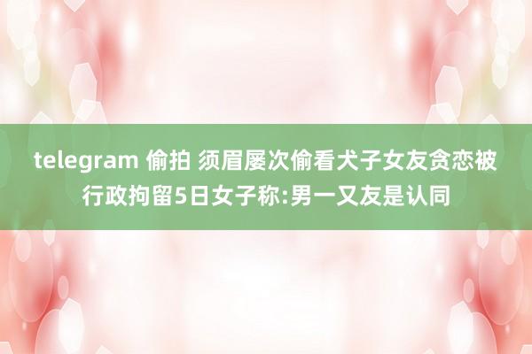 telegram 偷拍 须眉屡次偷看犬子女友贪恋被行政拘留5日女子称:男一又友是认同