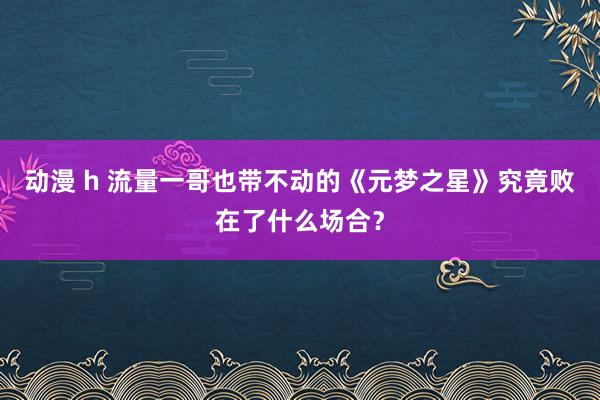 动漫 h 流量一哥也带不动的《元梦之星》究竟败在了什么场合？