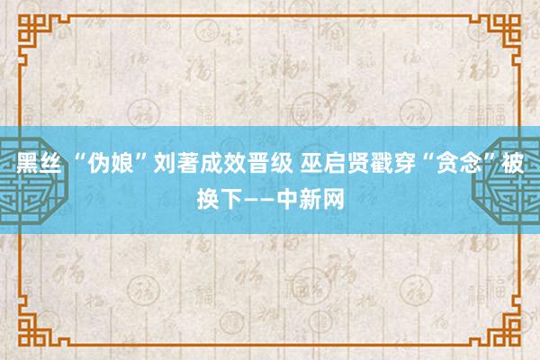 黑丝 “伪娘”刘著成效晋级 巫启贤戳穿“贪念”被换下——中新网