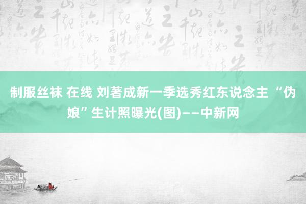 制服丝袜 在线 刘著成新一季选秀红东说念主 “伪娘”生计照曝光(图)——中新网