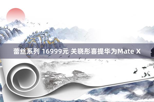 蕾丝系列 16999元 关晓彤喜提华为Mate X