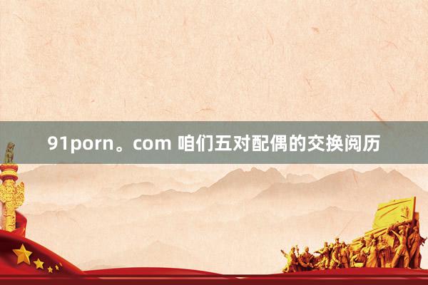 91porn。com 咱们五对配偶的交换阅历