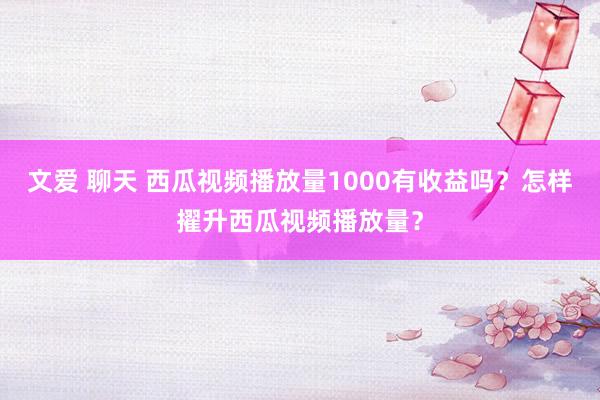 文爱 聊天 西瓜视频播放量1000有收益吗？怎样擢升西瓜视频播放量？