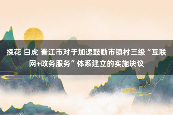 探花 白虎 晋江市对于加速鼓励市镇村三级“互联网+政务服务”体系建立的实施决议