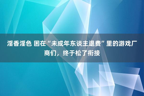 淫香淫色 困在“未成年东谈主退费”里的游戏厂商们，终于松了衔接