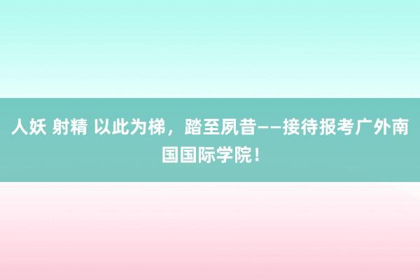 人妖 射精 以此为梯，踏至夙昔——接待报考广外南国国际学院！