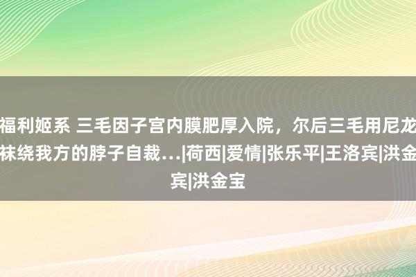 福利姬系 三毛因子宫内膜肥厚入院，尔后三毛用尼龙丝袜绕我方的脖子自裁…|荷西|爱情|张乐平|王洛宾|洪金宝