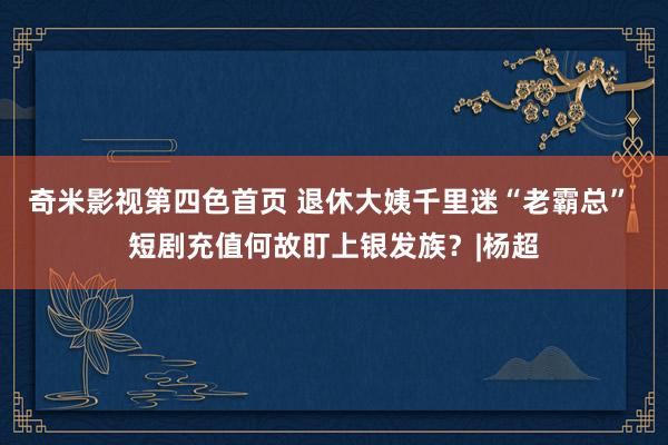 奇米影视第四色首页 退休大姨千里迷“老霸总” 短剧充值何故盯上银发族？|杨超