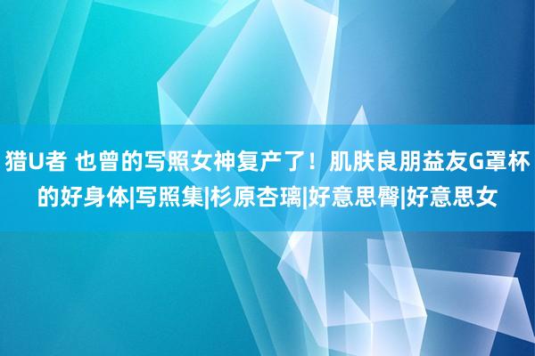 猎U者 也曾的写照女神复产了！肌肤良朋益友G罩杯的好身体|写照集|杉原杏璃|好意思臀|好意思女