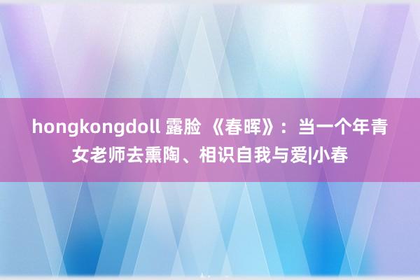 hongkongdoll 露脸 《春晖》：当一个年青女老师去熏陶、相识自我与爱|小春