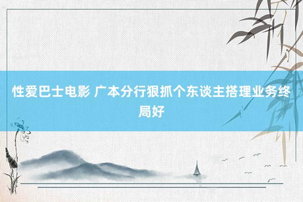 性爱巴士电影 广本分行狠抓个东谈主搭理业务终局好