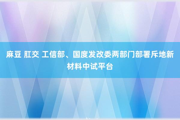 麻豆 肛交 工信部、国度发改委两部门部署斥地新材料中试平台