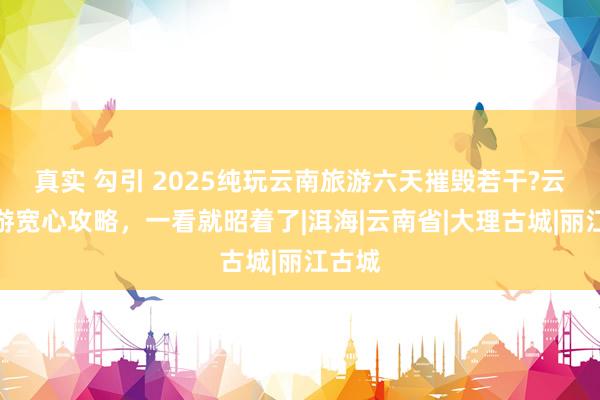 真实 勾引 2025纯玩云南旅游六天摧毁若干?云南旅游宽心攻略，一看就昭着了|洱海|云南省|大理古城|丽江古城