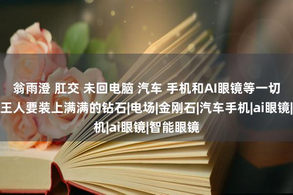 翁雨澄 肛交 未回电脑 汽车 手机和AI眼镜等一切智能居品王人要装上满满的钻石|电场|金刚石|汽车手机|ai眼镜|智能眼镜