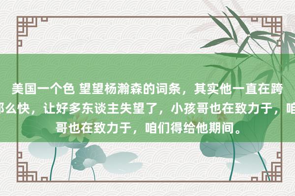 美国一个色 望望杨瀚森的词条，其实他一直在跨越，仅仅莫得那么快，让好多东谈主失望了，小孩哥也在致力于，咱们得给他期间。